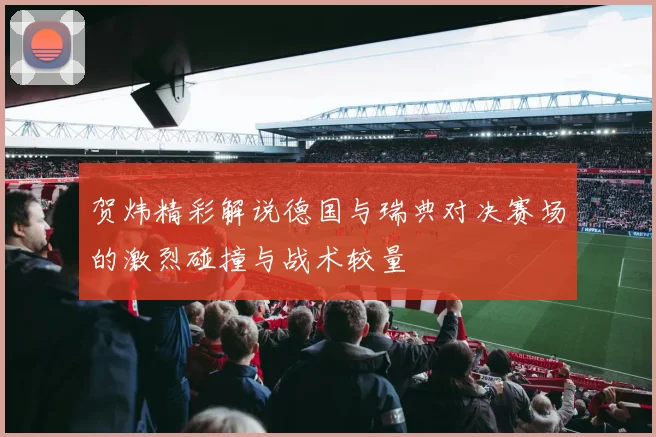 贺炜精彩解说德国与瑞典对决赛场的激烈碰撞与战术较量