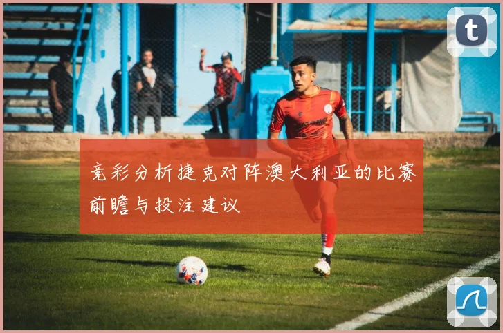 竞彩分析捷克对阵澳大利亚的比赛前瞻与投注建议