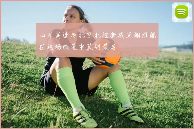 山东高速与北京北控激战正酣谁能在这场较量中笑到最后