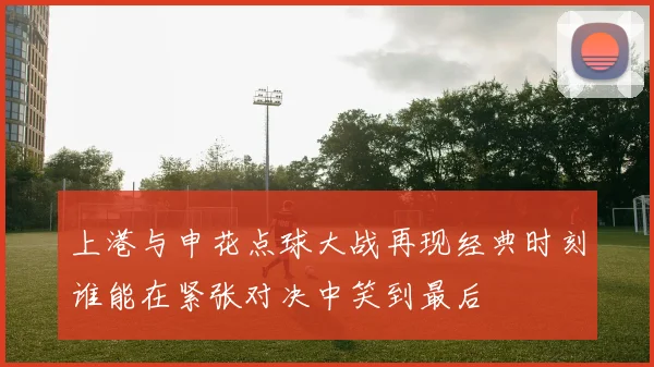 上港与申花点球大战再现经典时刻谁能在紧张对决中笑到最后