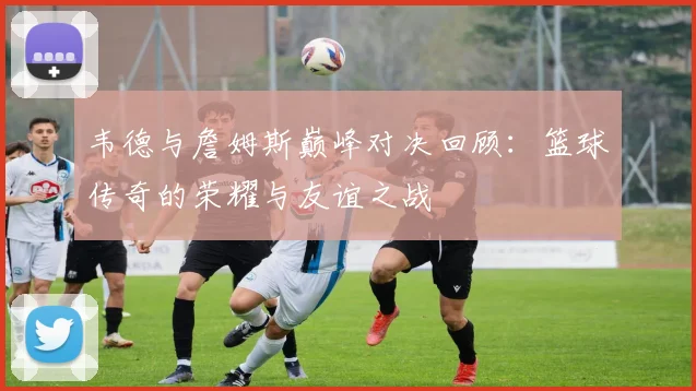 韦德与詹姆斯巅峰对决回顾：篮球传奇的荣耀与友谊之战