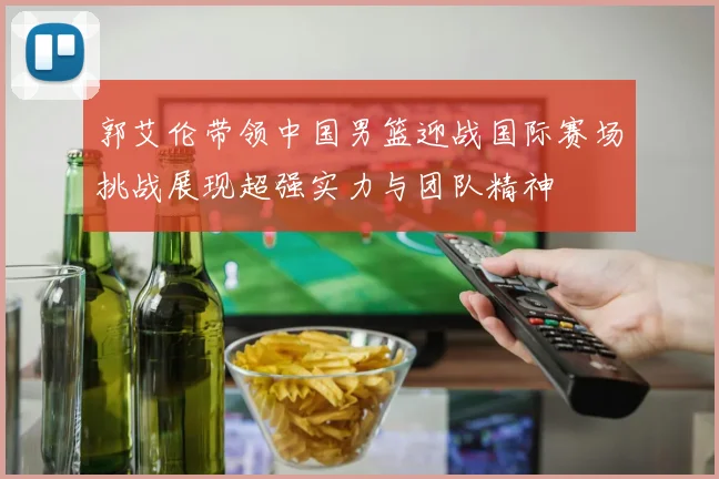 郭艾伦带领中国男篮迎战国际赛场挑战展现超强实力与团队精神