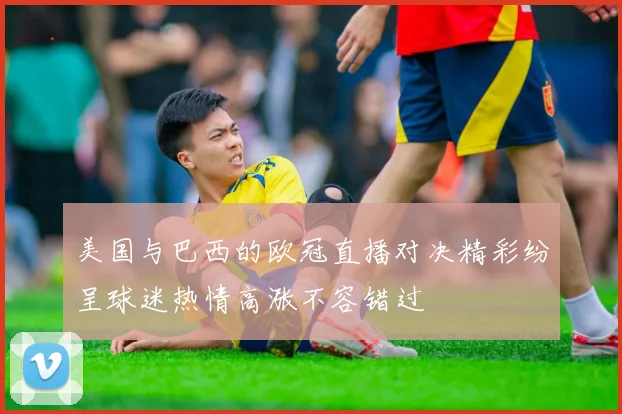 美国与巴西的欧冠直播对决精彩纷呈球迷热情高涨不容错过